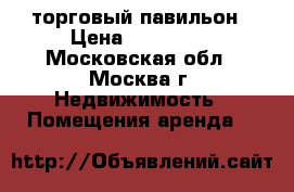 торговый павильон › Цена ­ 120 000 - Московская обл., Москва г. Недвижимость » Помещения аренда   